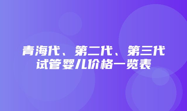 青海代、第二代、第三代试管婴儿价格一览表