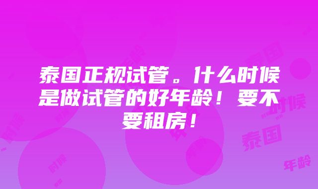 泰国正规试管。什么时候是做试管的好年龄！要不要租房！