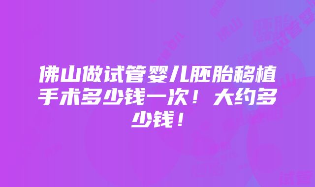 佛山做试管婴儿胚胎移植手术多少钱一次！大约多少钱！