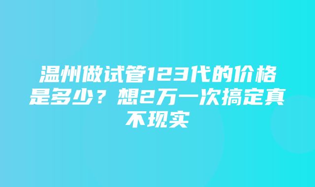 温州做试管123代的价格是多少？想2万一次搞定真不现实