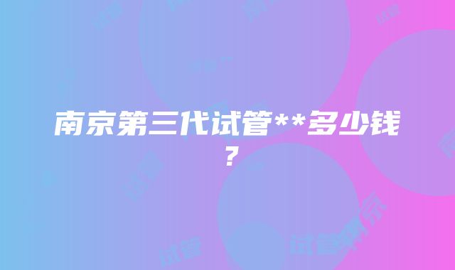 南京第三代试管**多少钱？