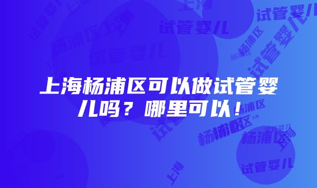 上海杨浦区可以做试管婴儿吗？哪里可以！