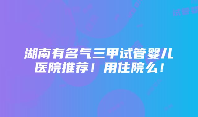 湖南有名气三甲试管婴儿医院推荐！用住院么！