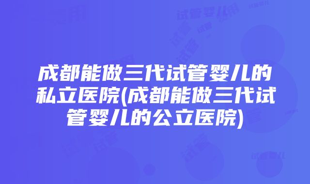 成都能做三代试管婴儿的私立医院(成都能做三代试管婴儿的公立医院)