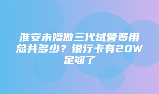 淮安未婚做三代试管费用总共多少？银行卡有20W足够了