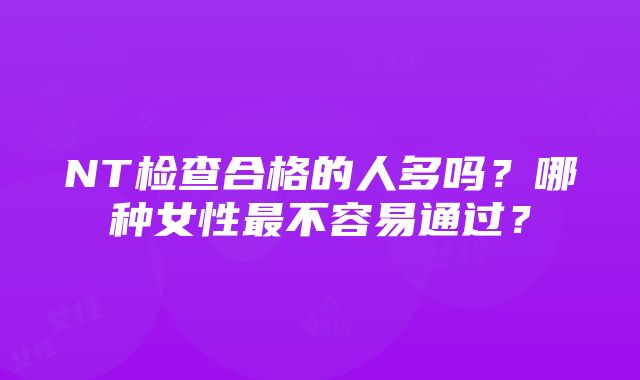 NT检查合格的人多吗？哪种女性最不容易通过？