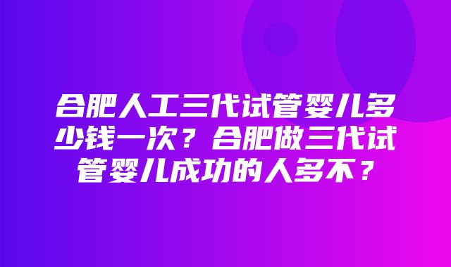 合肥人工三代试管婴儿多少钱一次？合肥做三代试管婴儿成功的人多不？