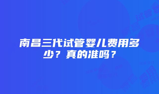 南昌三代试管婴儿费用多少？真的准吗？