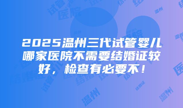 2025温州三代试管婴儿哪家医院不需要结婚证较好，检查有必要不！