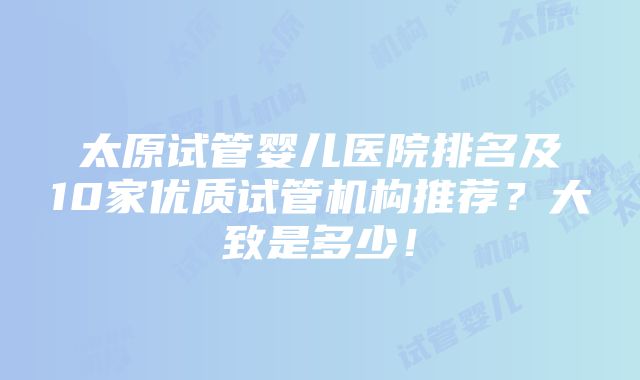 太原试管婴儿医院排名及10家优质试管机构推荐？大致是多少！