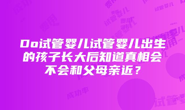 Do试管婴儿试管婴儿出生的孩子长大后知道真相会不会和父母亲近？