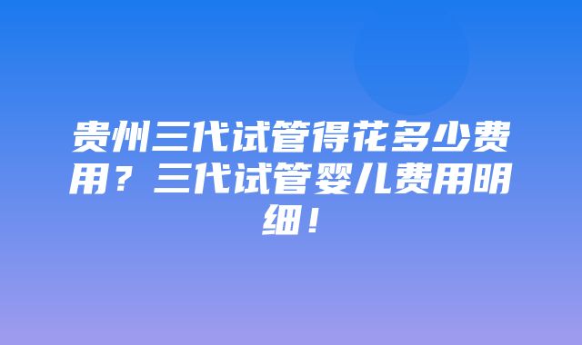 贵州三代试管得花多少费用？三代试管婴儿费用明细！