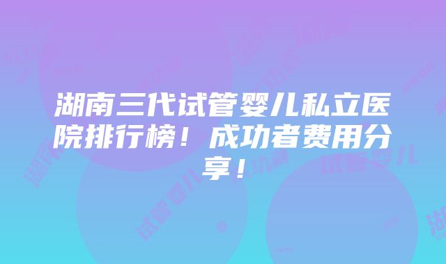 湖南三代试管婴儿私立医院排行榜！成功者费用分享！