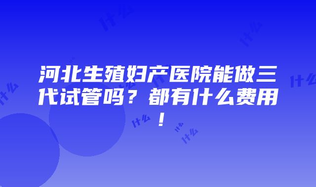 河北生殖妇产医院能做三代试管吗？都有什么费用！