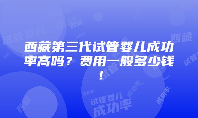 西藏第三代试管婴儿成功率高吗？费用一般多少钱！