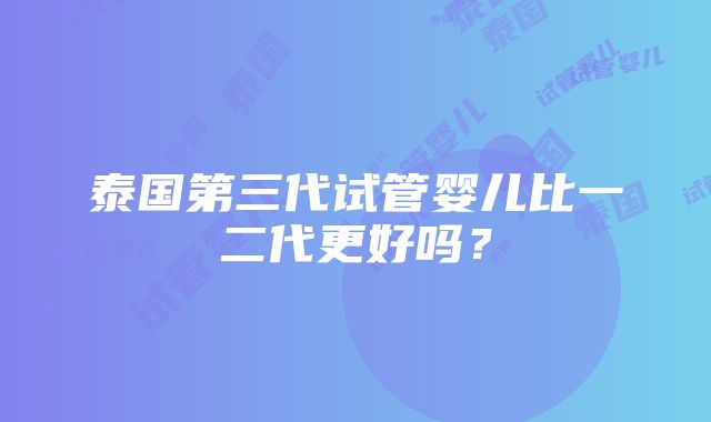 泰国第三代试管婴儿比一二代更好吗？