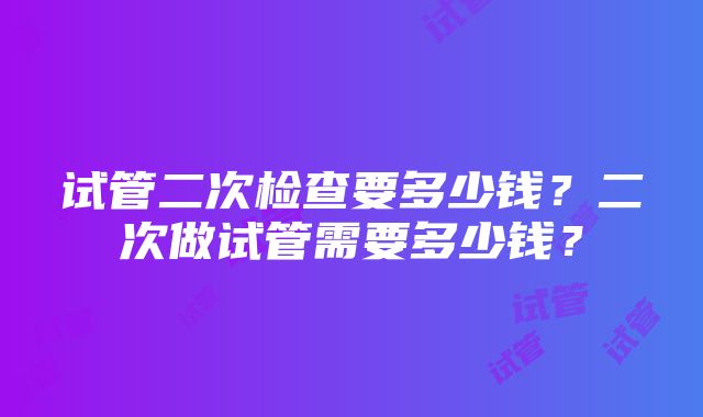 试管二次检查要多少钱？二次做试管需要多少钱？