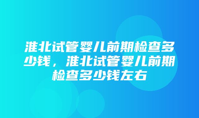 淮北试管婴儿前期检查多少钱，淮北试管婴儿前期检查多少钱左右