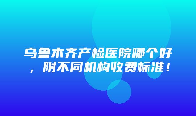 乌鲁木齐产检医院哪个好，附不同机构收费标准！