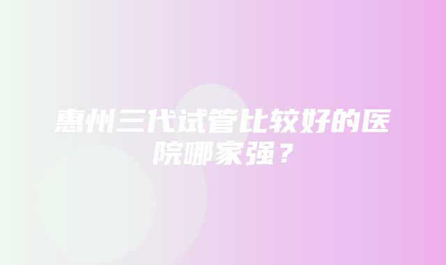 惠州三代试管比较好的医院哪家强？