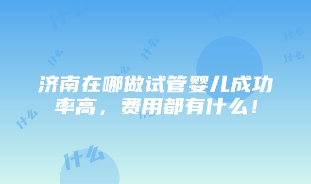 济南在哪做试管婴儿成功率高，费用都有什么！