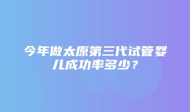 今年做太原第三代试管婴儿成功率多少？