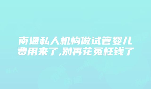 南通私人机构做试管婴儿费用来了,别再花冤枉钱了