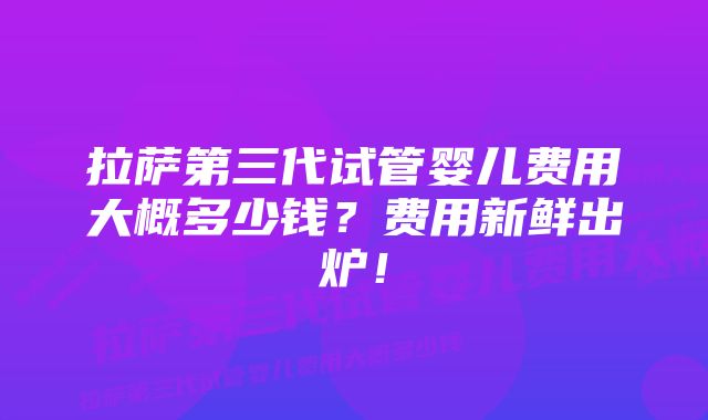 拉萨第三代试管婴儿费用大概多少钱？费用新鲜出炉！