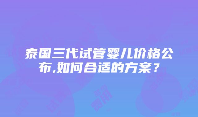 泰国三代试管婴儿价格公布,如何合适的方案？