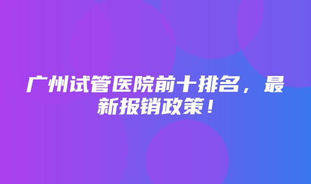 广州试管医院前十排名，最新报销政策！