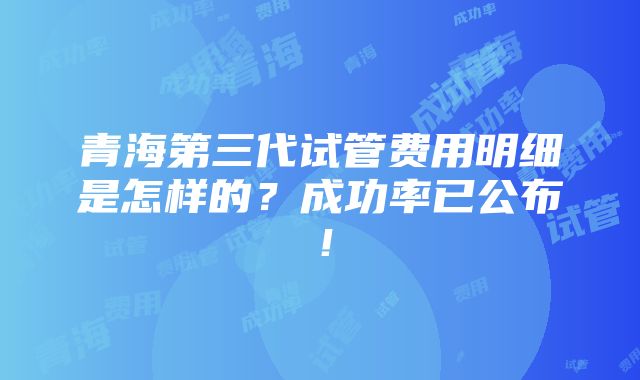 青海第三代试管费用明细是怎样的？成功率已公布！