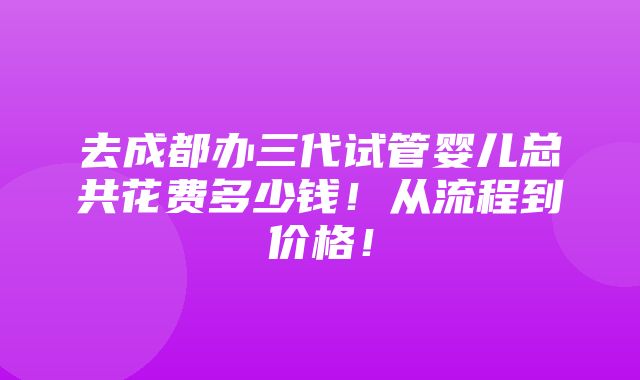 去成都办三代试管婴儿总共花费多少钱！从流程到价格！