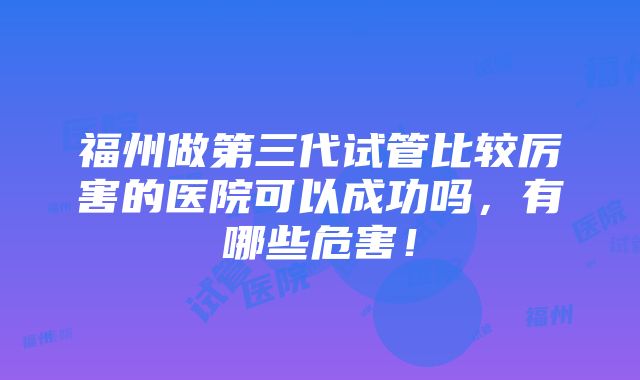 福州做第三代试管比较厉害的医院可以成功吗，有哪些危害！