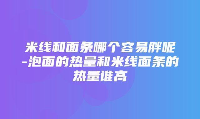 米线和面条哪个容易胖呢-泡面的热量和米线面条的热量谁高