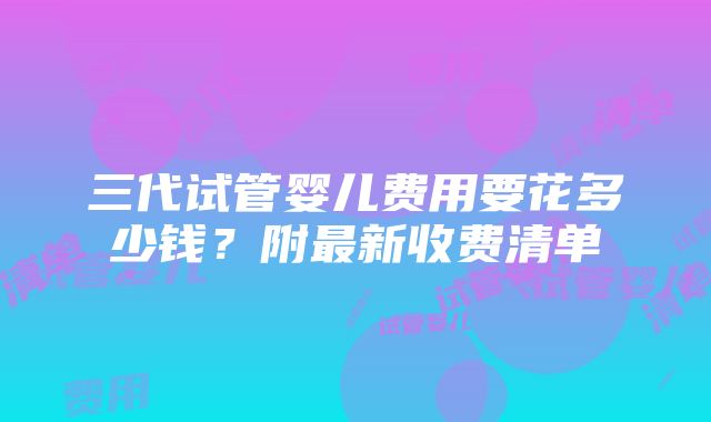 三代试管婴儿费用要花多少钱？附最新收费清单