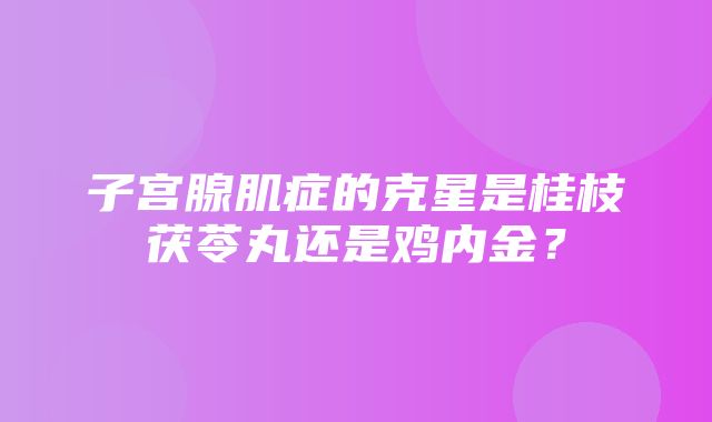 子宫腺肌症的克星是桂枝茯苓丸还是鸡内金？