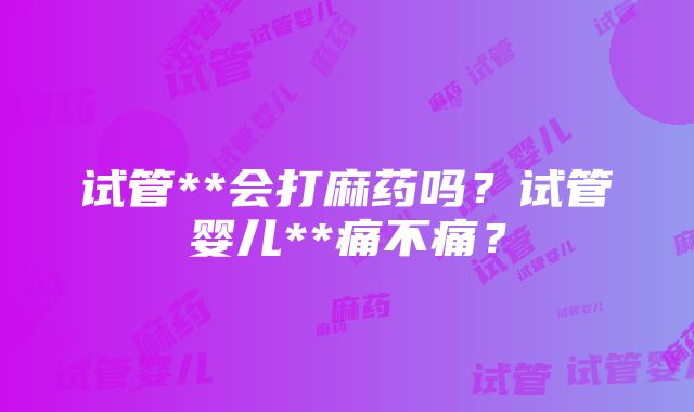 试管**会打麻药吗？试管婴儿**痛不痛？