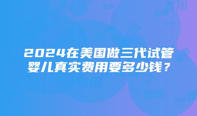 2024在美国做三代试管婴儿真实费用要多少钱？