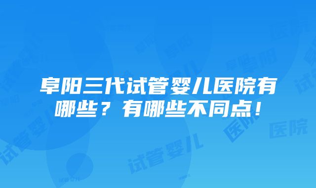 阜阳三代试管婴儿医院有哪些？有哪些不同点！