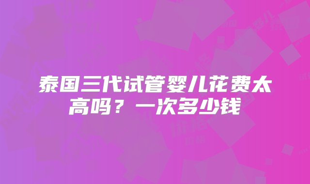 泰国三代试管婴儿花费太高吗？一次多少钱