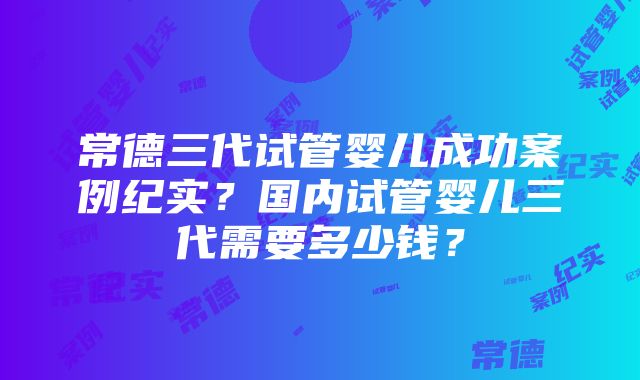 常德三代试管婴儿成功案例纪实？国内试管婴儿三代需要多少钱？