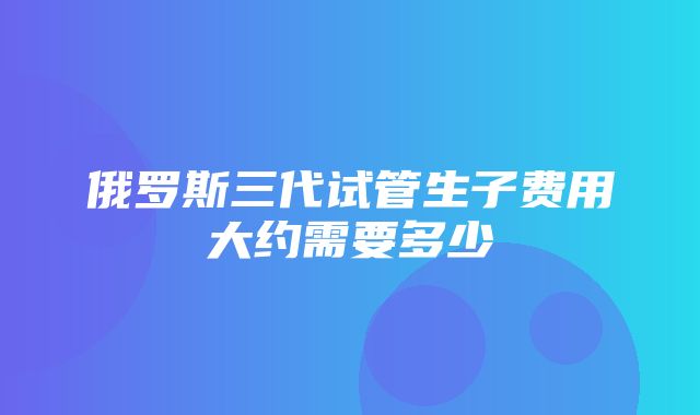 俄罗斯三代试管生子费用大约需要多少