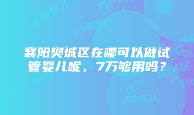 襄阳樊城区在哪可以做试管婴儿呢，7万够用吗？