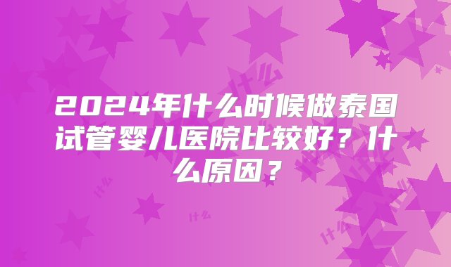 2024年什么时候做泰国试管婴儿医院比较好？什么原因？