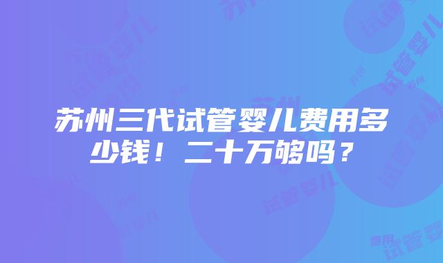 苏州三代试管婴儿费用多少钱！二十万够吗？