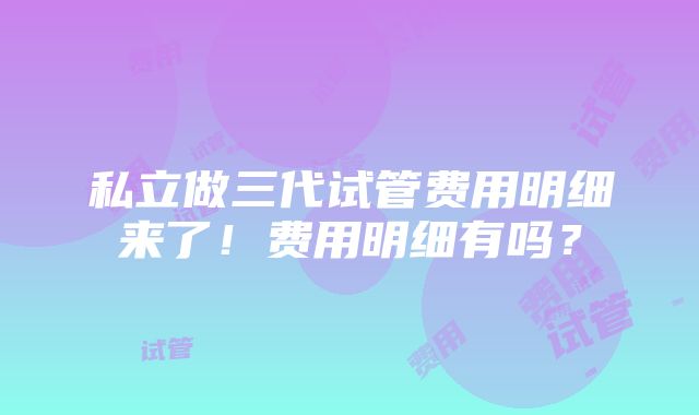 私立做三代试管费用明细来了！费用明细有吗？