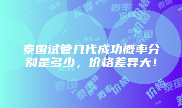 泰国试管几代成功概率分别是多少，价格差异大！