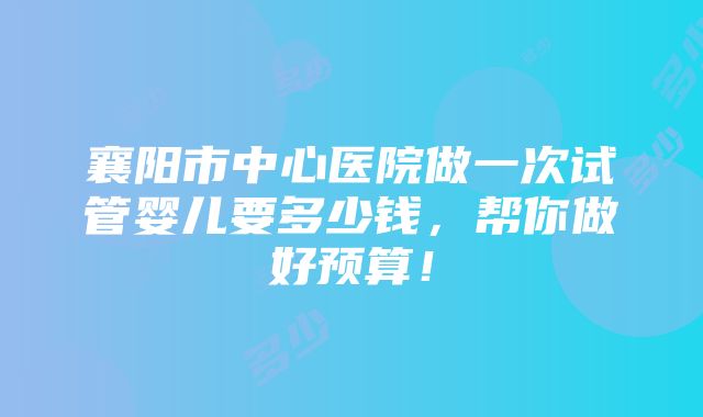 襄阳市中心医院做一次试管婴儿要多少钱，帮你做好预算！