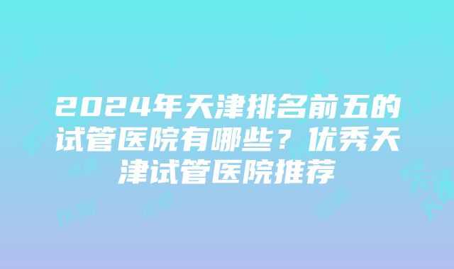 2024年天津排名前五的试管医院有哪些？优秀天津试管医院推荐