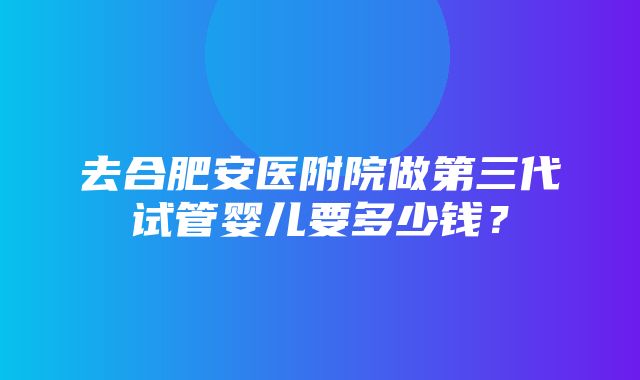 去合肥安医附院做第三代试管婴儿要多少钱？